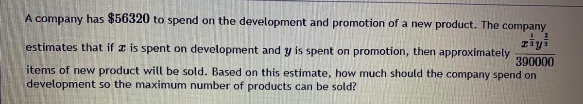 A company has $56320 to spend on the development and promotion of a new product. The company
estimates that if I is spent on development and y is spent on promotion, then approximately
390000
items of new product will be sold. Based on this estimate, how much should the company spend on
development so the maximum number of products can be sold?

