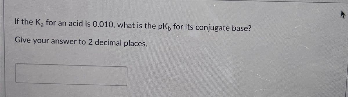 If the Ka for an acid is 0.010, what is the pK for its conjugate base?
Give your answer to 2 decimal places.