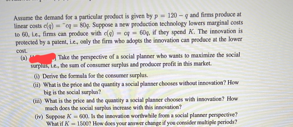 Assume the demand for a particular product is given by p = 120 q and firms produce at
linear costs c(q) = cq = 80q. Suppose a new production technology lowers marginal costs
to 60, i.e., firms can produce with c(q) = cq = 60q, if they spend K. The innovation is
protected by a patent, i.e., only the firm who adopts the innovation can produce at the lower
cost.
(a)
Take the perspective of a social planner who wants to maximize the social
surplus, i.e., the sum of consumer surplus and producer profit in this market.
(i) Derive the formula for the consumer surplus.
(ii) What is the price and the quantity a social planner chooses without innovation? How
big is the social surplus?
(iii) What is the price and the quantity a social planner chooses with innovation? How
much does the social surplus increase with this innovation?
(iv) Suppose K = 600. Is the innovation worthwhile from a social planner perspective?
What if K = 1500? How does your answer change if you consider multiple periods?