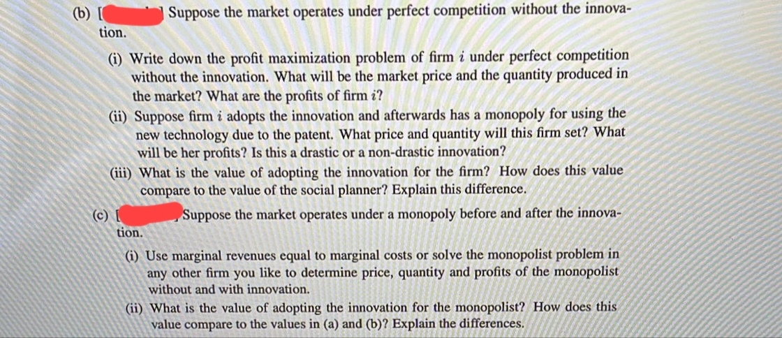 Suppose the market operates under perfect competition without the innova-
tion.
(i) Write down the profit maximization problem of firm i under perfect competition
without the innovation. What will be the market price and the quantity produced in
the market? What are the profits of firm i?
(ii) Suppose firm i adopts the innovation and afterwards has a monopoly for using the
new technology due to the patent. What price and quantity will this firm set? What
will be her profits? Is this a drastic or a non-drastic innovation?
(iii) What is the value of adopting the innovation for the firm? How does this value
compare to the value of the social planner? Explain this difference.
(c) [
Suppose the market operates under a monopoly before and after the innova-
tion.
(i) Use marginal revenues equal to marginal costs or solve the monopolist problem in
any other firm you like to determine price, quantity and profits of the monopolist
without and with innovation.
(ii) What is the value of adopting the innovation for the monopolist? How does this
value compare to the values in (a) and (b)? Explain the differences.
(b) [
