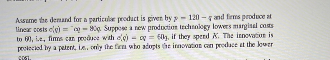 Assume the demand for a particular product is given by p = 120 q and firms produce at
linear costs c(q) = cq = 80q. Suppose a new production technology lowers marginal costs
to 60, i.e., firms can produce with c(q) = cq = 60q, if they spend K. The innovation is
protected by a patent, i.e., only the firm who adopts the innovation can produce at the lower
cost.