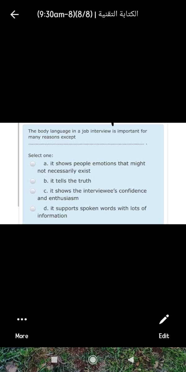 (9:30am-8)(8/8) |äiöl äylsl
The body language in a job interview is important for
many reasons except
Select one:
a. it shows people emotions that might
not necessarily exist
b. it tells the truth
c. it shows the interviewee's confidence
and enthusiasm
d. it supports spoken words with lots of
information
More
Edit
:
