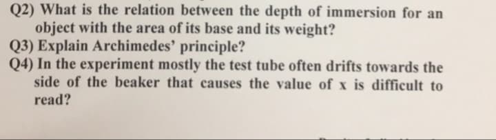 Q2) What is the relation between the depth of immersion for an
object with the area of its base and its weight?
Q3) Explain Archimedes' principle?
Q4) In the experiment mostly the test tube often drifts towards the
side of the beaker that causes the value of x is difficult to
read?
