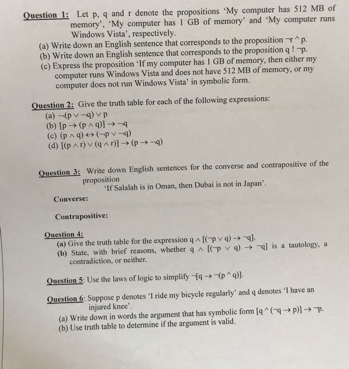 Question 1: Let p, q and r denote the propositions 'My computer has 512 MB of
memory', 'My computer has 1 GB of memory' and 'My computer runs
Windows Vista', respectively.
(a) Write down an English sentence that corresponds to the proposition r^p.
(b) Write down an English sentence that corresponds to the proposition q !-p.
(c) Express the proposition 'If my computer has 1 GB of memory, then either my
computer runs Windows Vista and does not have 512 MB of memory, or my
computer does not run Windows Vista' in symbolic form.
Question 2: Give the truth table for each of the following expressions:
(a) -(p v-q) vp
(b) [p→ (p ^ q)] →¬
(c) (p ^ q) <→ (¬p v ¬9)
(d) [(p ^ r) v (q ^ r)] → (p → ¬q)
Question 3: Write down English sentences for the converse and contrapositive of the
proposition
'If Salalah is in Oman, then Dubai is not in Japan'.
Converse:
Contrapositive:
Question 4:
(a) Give the truth table for the expression q ^ [(-pv q)→.
(b) State, with brief reasons, whether q A [(-p v q) - q is a tautology, a
contradiction, or neither.
Question 5: Use the laws of logic to simplify -[q→-(p^q)].
Question 6: Suppose p denotes 'I ride my bicycle regularly' and q denotes 'I have an
injured knee'.
(a) Write down in words the argument that has symbolic form [q ^(-→p)]→-p.
(b) Use truth table to determine if the argument is valid.
