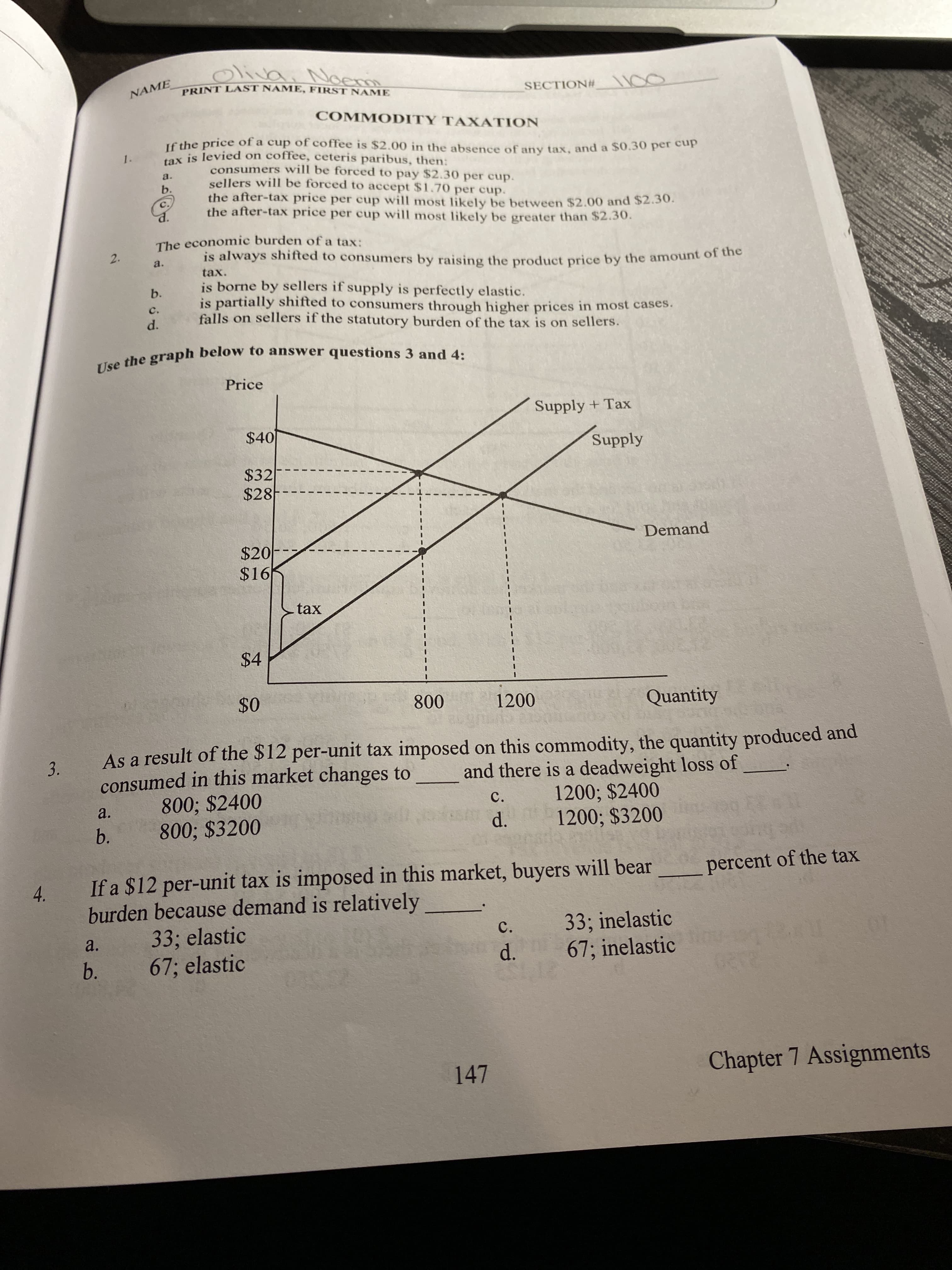 Oliva
, Noerm
PRINT LAST NAME, FIRST NAME
NAME
SECTION# 100
COMMODITY TAXATION
If the price of a cup of coffee is $2.00 in the absence of any tax, and a $0.30 per cup
tax is levied on coffee, ceteris paribus, then:
1.
consumers will be forced to pay $2.30 per cup.
sellers will be forced to accept $1.70 per cup.
the after-tax price per cup will most likely be between $2.00 and $2.30.
the after-tax price per cup will most likely be greater than $2.30.
a.
b.
c.
The economic burden of a tax:
is always shifted to consumers by raising the product price by the amount of tuhe
a.
tax.
is borne by sellers if supply is perfectly elastic.
is partially shifted to consumers through higher prices in most cases.
falls on sellers if the statutory burden of the tax is on sellers.
b.
c.
d.
Use the graph below to answer questions 3 and 4:
Price
Supply + Tax
$40
Supply
$32
$28
Demand
$20-
$16
tax
$4
$0
800
1200
Quantity
As a result of the $12 per-unit tax imposed on this commodity, the quantity produced and
consumed in this market changes to
800; $2400
800; $3200
and there is a deadweight loss of
1200; $2400
1200; $3200
a.
C.
b.
d.
If a $12 per-unit tax is imposed in this market, buyers will bear
percent of the tax
4.
burden because demand is relatively
33; elastic
67; elastic
33; inelastic
67; inelastic
C.
a.
b.
d.
147
Chapter 7 Assignments
2.
3.
