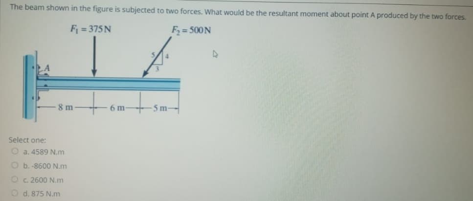 The beam shown in the figure is subjected to two forces. What would be the resultant moment about point A produced by the two forces.
F = 375 N
F2= 500N
8 m
6 m
5 m
Select one:
O a. 4589 N.m
O b. -8600 N.m
O c. 2600 N.m
O d. 875 N.m
