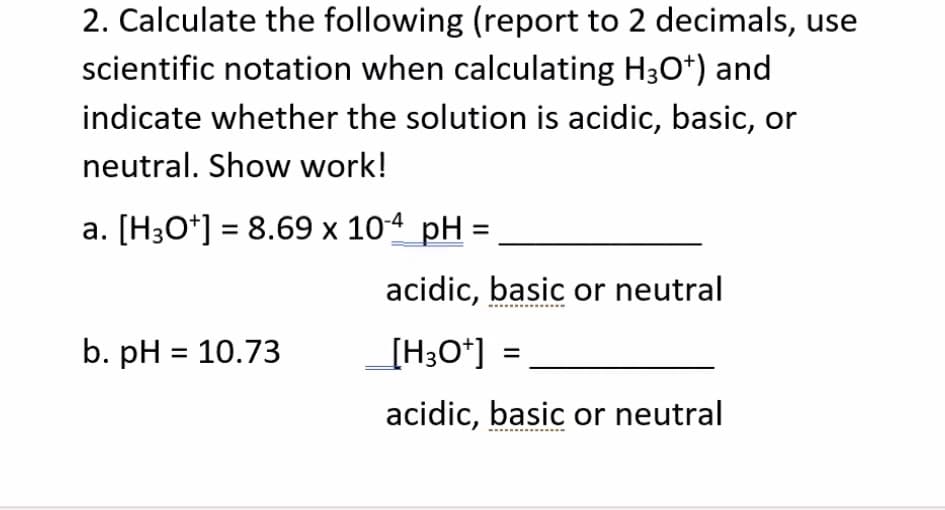 2. Calculate the following (report to 2 decimals, use
scientific notation when calculating H3O*) and
indicate whether the solution is acidic, basic, or
neutral. Show work!
a. [H3O*] = 8.69 x 10-4 pH =
acidic, basic or neutral
b. pH = 10.73
[H;O*] =
acidic, basic or neutral
