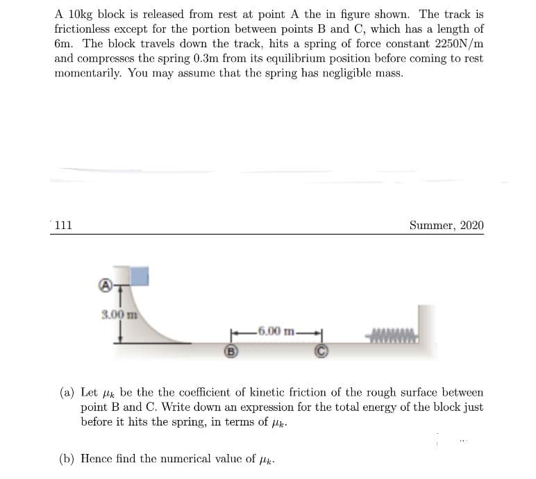 A 10kg block is released from rest at point A the in figure shown. The track is
frictionless except for the portion between points B and C, which has a length of
6m. The block travels down the track, hits a spring of force constant 2250N/m
and compresses the spring 0.3m from its equilibrium position before coming to rest
momentarily. You may assume that the spring has negligible mass.
111
Summer, 2020
®T
3.00 m
6.00 m.
B)
(a) Let uk be the the coefficient of kinetic friction of the rough surface between
point B and C. Write down an expression for the total energy of the block just
before it hits the spring, in terms of Hk.
(b) Hence find the numerical value of 4k.
