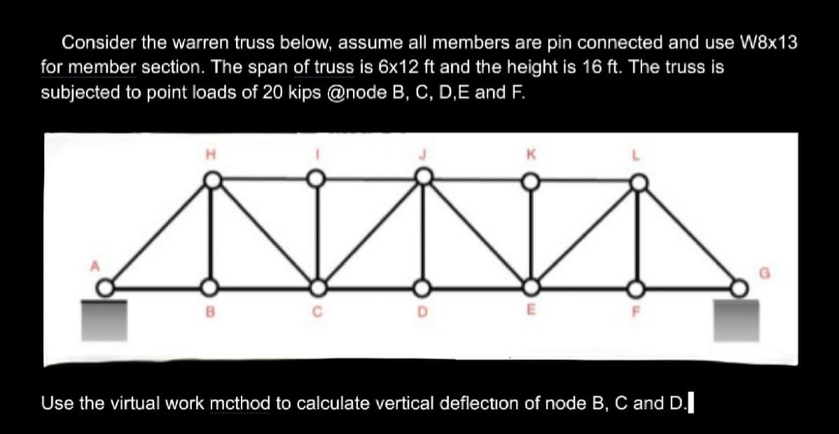 Consider the warren truss below, assume all members are pin connected and use W8x13
for member section. The span of truss is 6x12 ft and the height is 16 ft. The truss is
subjected to point loads of 20 kips @node B, C, D,E and F.
H
B
K
E
Use the virtual work mcthod to calculate vertical deflection of node B, C and D.