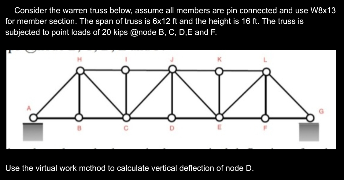 Consider the warren truss below, assume all members are pin connected and use W8x13
for member section. The span of truss is 6x12 ft and the height is 16 ft. The truss is
subjected to point loads of 20 kips @node B, C, D, E and F.
H
B
K
E
Use the virtual work mcthod to calculate vertical deflection of node D.