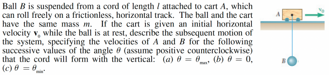 Ball B is suspended from a cord of length / attached to cart A, which
can roll freely on a frictionless, horizontal track. The ball and the cart
have the same mass m. If the cart is given an initial horizontal
velocity v, while the ball is at rest, describe the subsequent motion of
the system, specifying the velocities of A and B for the following
successive values of the angle (assume positive counterclockwise)
that the cord will form with the vertical: (a) 0 = 0 (b) 0 = 0,
(c) 0 = 0
max
min*
B