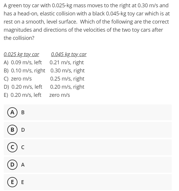 A green toy car with 0.025-kg mass moves to the right at 0.30 m/s and
has a head-on, elastic collision with a black 0.045-kg toy car which is at
rest on a smooth, level surface. Which of the following are the correct
magnitudes and directions of the velocities of the two toy cars after
the collision?
0.025 kg toy car
0.045 kg toy car
A) 0.09 m/s, left 0.21 m/s, right
B) 0.10 m/s, right 0.30 m/s, right
C) zero m/s
0.25 m/s, right
D) 0.20 m/s, left 0.20 m/s, right
E) 0.20 m/s, left zero m/s
(А) в
B
D
с) с
D A
E) E
