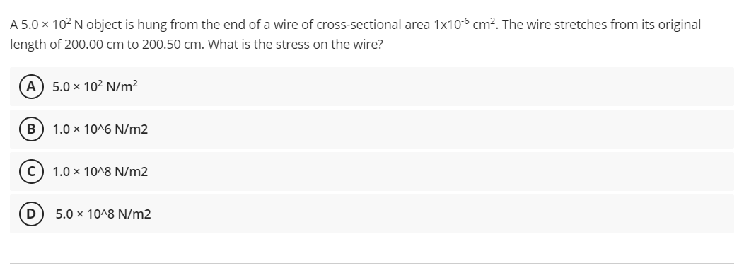 A 5.0 x 102 N object is hung from the end of a wire of cross-sectional area 1x10-6 cm². The wire stretches from its original
length of 200.00 cm to 200.50 cm. What is the stress on the wire?
A) 5.0 x 102 N/m?
B
1.0 x 10^6 N/m2
1.0 x 10^8 N/m2
5.0 x 10^8 N/m2
