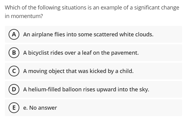 Which of the following situations is an example of a significant change
in momentum?
(A) An airplane flies into some scattered white clouds.
B A bicyclist rides over a leaf on the pavement.
C A moving object that was kicked by a child.
D A helium-filled balloon rises upward into the sky.
E) e. No answer
