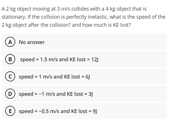 A 2 kg object moving at 3 m/s collides with a 4 kg object that is
stationary. If the collision is perfectly inelastic, what is the speed of the
2 kg object after the collision? and how much is KE lost?
A) No answer
B
speed = 1.5 m/s and KE lost = 12)
c) speed = 1 m/s and KE lost = 6J
D speed = -1 m/s and KE lost = 3J
E speed = -0.5 m/s and KE lost = 9J
