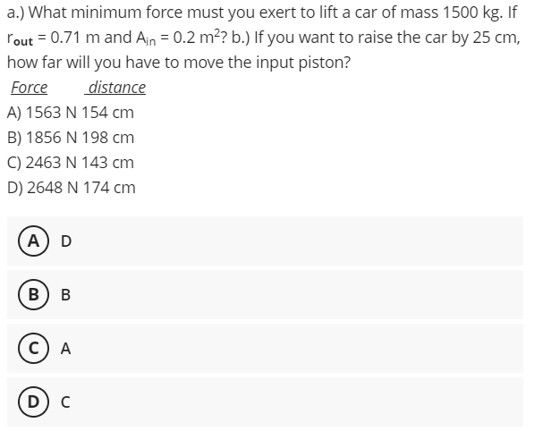 a.) What minimum force must you exert to lift a car of mass 1500 kg. If
rout = 0.71 m and Ain = 0.2 m? b.) If you want to raise the car by 25 cm,
how far will you have to move the input piston?
Force
distance
A) 1563 N 154 cm
B) 1856 N 198 cm
C) 2463 N 143 cm
D) 2648 N 174 cm
A) D
B) B
c) A
D) C
