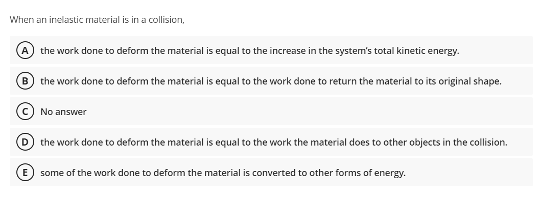When an inelastic material is in a collision,
A) the work done to deform the material is equal to the increase in the system's total kinetic energy.
В
the work done to deform the material is equal to the work done to return the material to its original shape.
No answer
(D) the work done to deform the material is equal to the work the material does to other objects in the collision.
E
some of the work done to deform the material is converted to other forms of energy.
