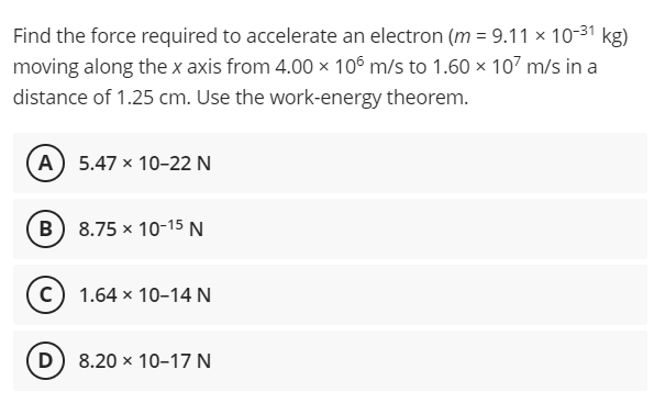 Find the force required to accelerate an electron (m = 9.11 × 10-31 kg)
moving along the x axis from 4.00 x 106 m/s to 1.60 x 107 m/s in a
distance of 1.25 cm. Use the work-energy theorem.
A 5.47 x 10-22 N
B) 8.75 x 10-15 N
c) 1.64 x 10-14 N
D) 8.20 x 10–17 N
