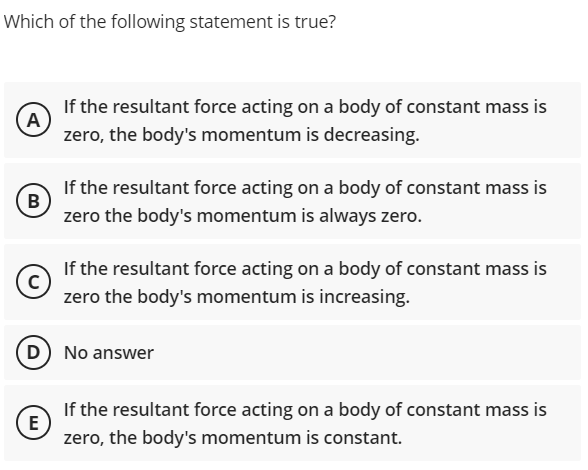 Which of the following statement is true?
If the resultant force acting on a body of constant mass is
A
zero, the body's momentum is decreasing.
If the resultant force acting on a body of constant mass is
B
zero the body's momentum is always zero.
If the resultant force acting on a body of constant mass is
zero the body's momentum is increasing.
D No answer
If the resultant force acting on a body of constant mass is
E
zero, the body's momentum is constant.
