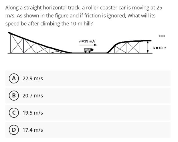 Along a straight horizontal track, a roller-coaster car is moving at 25
m/s. As shown in the figure and if friction is ignored, What will its
speed be after climbing the 10-m hill?
...
v= 25 m/s
h= 10 m
A 22.9 m/s
B 20.7 m/s
19.5 m/s
D) 17.4 m/s
