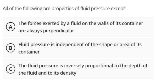 All of the following are properties of fluid pressure except
The forces exerted by a fluid on the walls of its container
A
are always perpendicular
Fluid pressure is independent of the shape or area of its
B
container
The fluid pressure is inversely proportional to the depth of
the fluid and to its density

