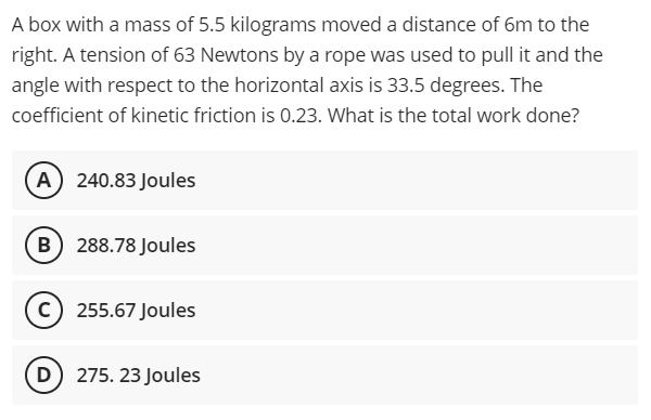 A box with a mass of 5.5 kilograms moved a distance of 6m to the
right. A tension of 63 Newtons by a rope was used to pull it and the
angle with respect to the horizontal axis is 33.5 degrees. The
coefficient of kinetic friction is 0.23. What is the total work done?
A) 240.83 Joules
B) 288.78 Joules
c) 255.67 Joules
D) 275. 23 Joules
