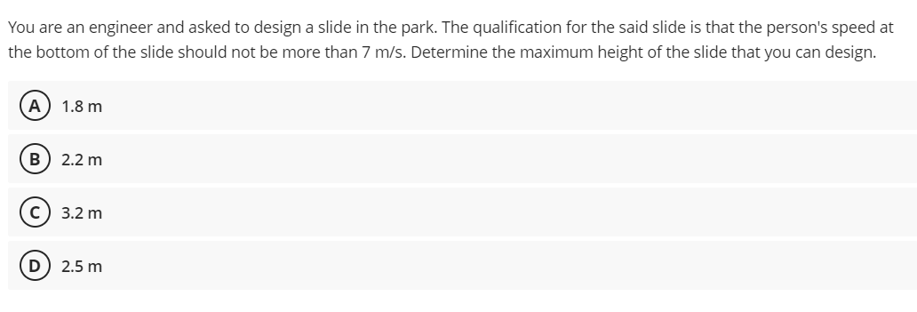 You are an engineer and asked to design a slide in the park. The qualification for the said slide is that the person's speed at
the bottom of the slide should not be more than 7 m/s. Determine the maximum height of the slide that you can design.
A
1.8 m
B) 2.2 m
3.2 m
2.5 m
