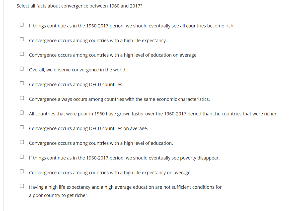 Select all facts about convergence between 1960 and 2017?
U
U
If things continue as in the 1960-2017 period, we should eventually see all countries become rich.
Convergence occurs among countries with a high life expectancy.
Convergence occurs among countries with a high level of education on average.
Overall, we observe convergence in the world.
Convergence occurs among OECD countries.
Convergence always occurs among countries with the same economic characteristics.
All countries that were poor in 1960 have grown faster over the 1960-2017 period than the countries that were richer.
Convergence occurs among OECD countries on average.
Convergence occurs among countries with a high level of education.
If things continue as in the 1960-2017 period, we should eventually see poverty disappear.
Convergence occurs among countries with a high life expectancy on average.
Having a high life expectancy and a high average education are not sufficient conditions for
a poor country to get richer.