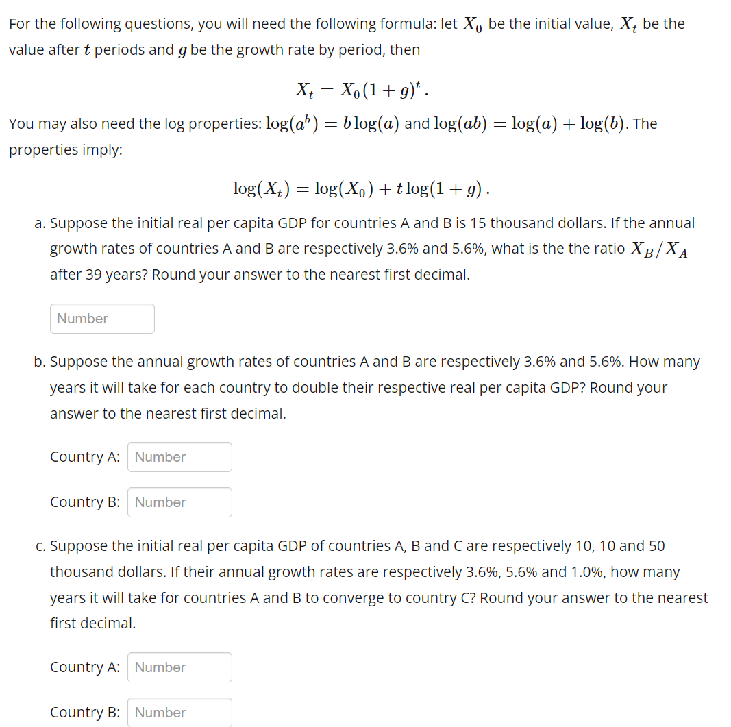 For the following questions, you will need the following formula: let Xo be the initial value, X, be the
value after t periods and g be the growth rate by period, then
Xt = X₁ (1 + g)t.
You may also need the log properties: log(a³) = blog(a) and log(ab) = log(a) + log(b). The
properties imply:
log(X) = log(X₁) + tlog(1+g).
a. Suppose the initial real per capita GDP for countries A and B is 15 thousand dollars. If the annual
growth rates of countries A and B are respectively 3.6% and 5.6%, what is the the ratio XB/XA
after 39 years? Round your answer to the nearest first decimal.
Number
b. Suppose the annual growth rates of countries A and B are respectively 3.6% and 5.6%. How many
years it will take for each country to double their respective real per capita GDP? Round your
answer to the nearest first decimal.
Country A: Number
Country B: Number
c. Suppose the initial real per capita GDP of countries A, B and C are respectively 10, 10 and 50
thousand dollars. If their annual growth rates are respectively 3.6%, 5.6% and 1.0%, how many
years it will take for countries A and B to converge to country C? Round your answer to the nearest
first decimal.
Country A: Number
Country B: Number