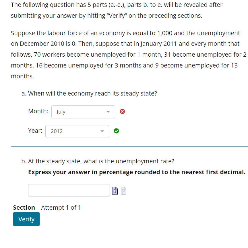 The following question has 5 parts (a.-e.), parts b. to e. will be revealed after
submitting your answer by hitting "Verify" on the preceding sections.
Suppose the labour force of an economy is equal to 1,000 and the unemployment
on December 2010 is 0. Then, suppose that in January 2011 and every month that
follows, 70 workers become unemployed for 1 month, 31 become unemployed for 2
months, 16 become unemployed for 3 months and 9 become unemployed for 13
months.
a. When will the economy reach its steady state?
Month: July
Year: 2012
▶
Section Attempt 1 of 1
Verify
b. At the steady state, what is the unemployment rate?
Express your answer in percentage rounded to the nearest first decimal.
X
POT