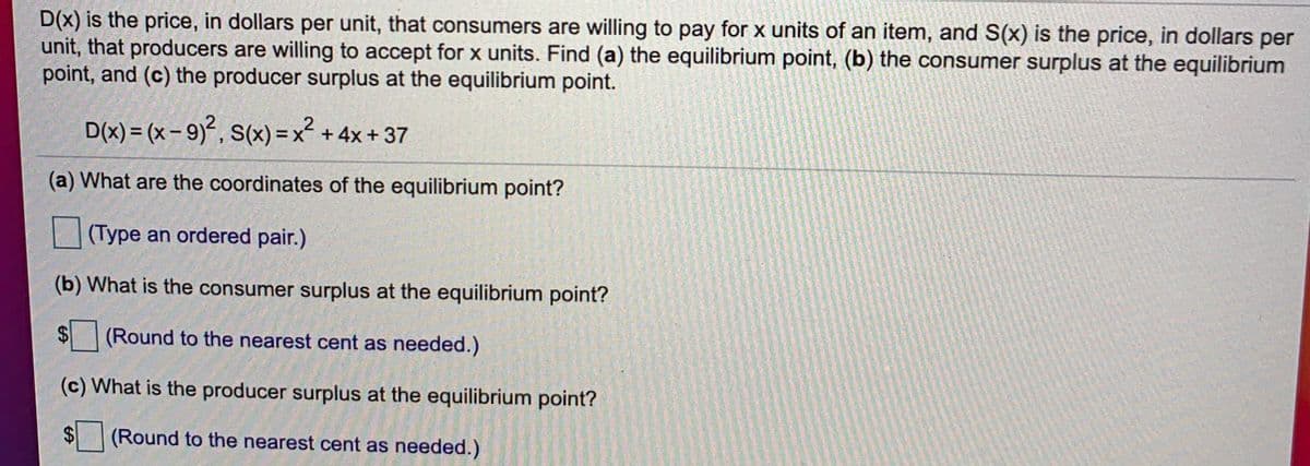 D(x) is the price, in dollars per unit, that consumers are willing to pay for x units of an item, and S(x) is the price, in dollars per
unit, that producers are willing to accept for x units. Find (a) the equilibrium point, (b) the consumer surplus at the equilibrium
point, and (c) the producer surplus at the equilibrium point.
X
2
D(x) = (x – 9)², S(x) =x² + 4x + 37
(a) What are the coordinates of the equilibrium point?
|(Type an ordered pair.)
(b) What is the consumer surplus at the equilibrium point?
$4
(Round to the nearest cent as needed.)
(c) What is the producer surplus at the equilibrium point?
$4
(Round to the nearest cent as needed.)

