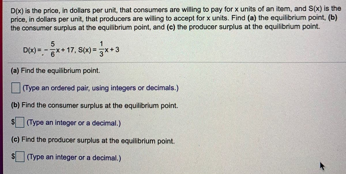 D(x) is the price, in dollars per unit, that consumers are willing to pay for x units of an item, and S(x) is the
price, in dollars per unit, that producers are willing to accept for x units. Find (a) the equilibrium point, (b)
the consumer surplus at the equilibrium point, and (c) the producer surplus at the equilibrium point.
1
D(x) =.-x+ 17, S(x) =D 및 +3
(a) Find the equilibrium point.
(Type an ordered pair, using integers or decimals.)
(b) Find the consumer surplus at the equilibrium point.
(Type an integer or a decimal.)
(c) Find the producer surplus at the equilibrium point.
(Type an integer or a decimal.)
%24
%24
