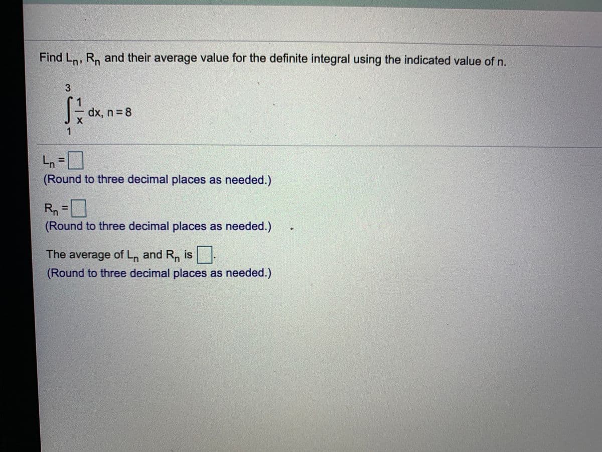 Find Ln, R, and their average value for the definite integral using the indicated value of n.
dx, n = 8
Ln =]
(Round to three decimal places as needed.)
Rn
(Round to three decimal places as needed.)
%3D
The average of L, and R, is
(Round to three decimal places as needed.)
