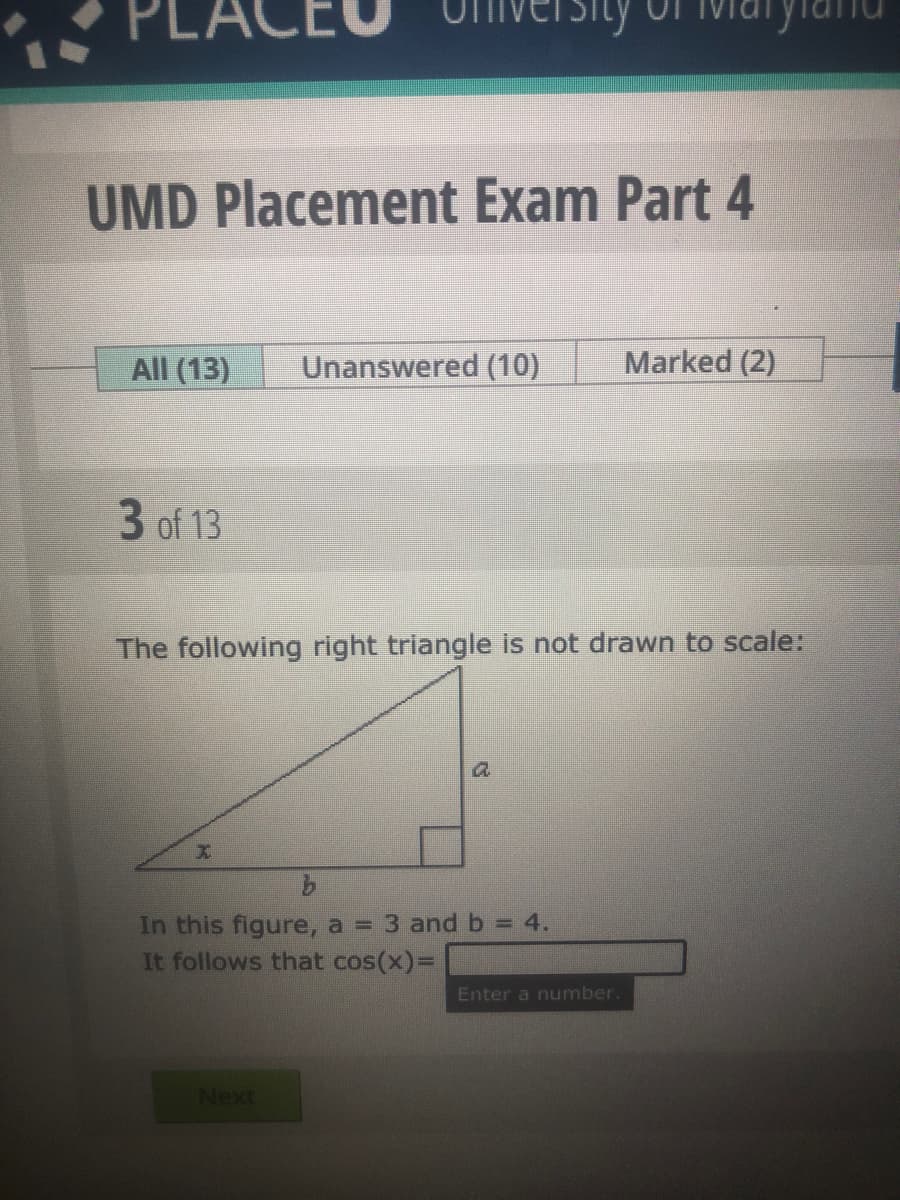 PLACE
UMD Placement Exam Part 4
All (13)
Unanswered (10)
Marked (2)
3 of 13
The following right triangle is not drawn to scale:
In this figure, a = 3 and b = 4.
It follows that cos(x)%D
Enter a number.
Next
