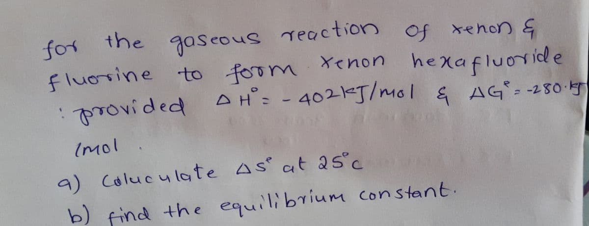 for the qaseous reaction of xenon &
fluosine to foom Xenon
:provided AH: - 4021J/mol & AG- -280-4
xehon Ę
hexafluoride
Imol
9) Colucu late As ct as°c
b) find the equilibrium constant.
