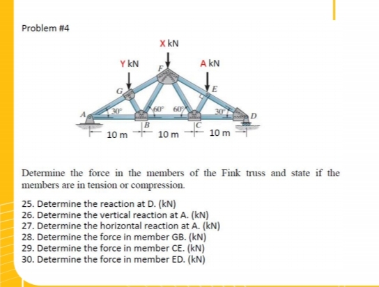 Problem #4
Y KN
30°
10 m
X KN
60°
60%
10 m
A KN
10 m
Determine the force in the members of the Fink truss and state if the
members are in tension or compression.
25. Determine the reaction at D. (kN)
26. Determine the vertical reaction at A. (kN)
27. Determine the horizontal reaction at A. (kN)
28. Determine the force in member GB. (kN)
29. Determine the force in member CE. (kN)
30. Determine the force in member ED. (KN)