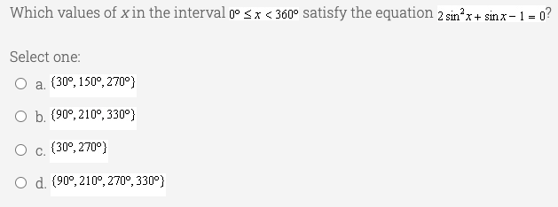 Which values of x in the interval 0° <x < 360° satisfy the equation 2 sin?x+ sinx- 1 = 0?
Select one:
O a. (30°, 150°, 270°}
O b. (90°, 210°, 330°}
O c. (30°, 270°}
O d. (90°, 210°, 270°, 330°}
