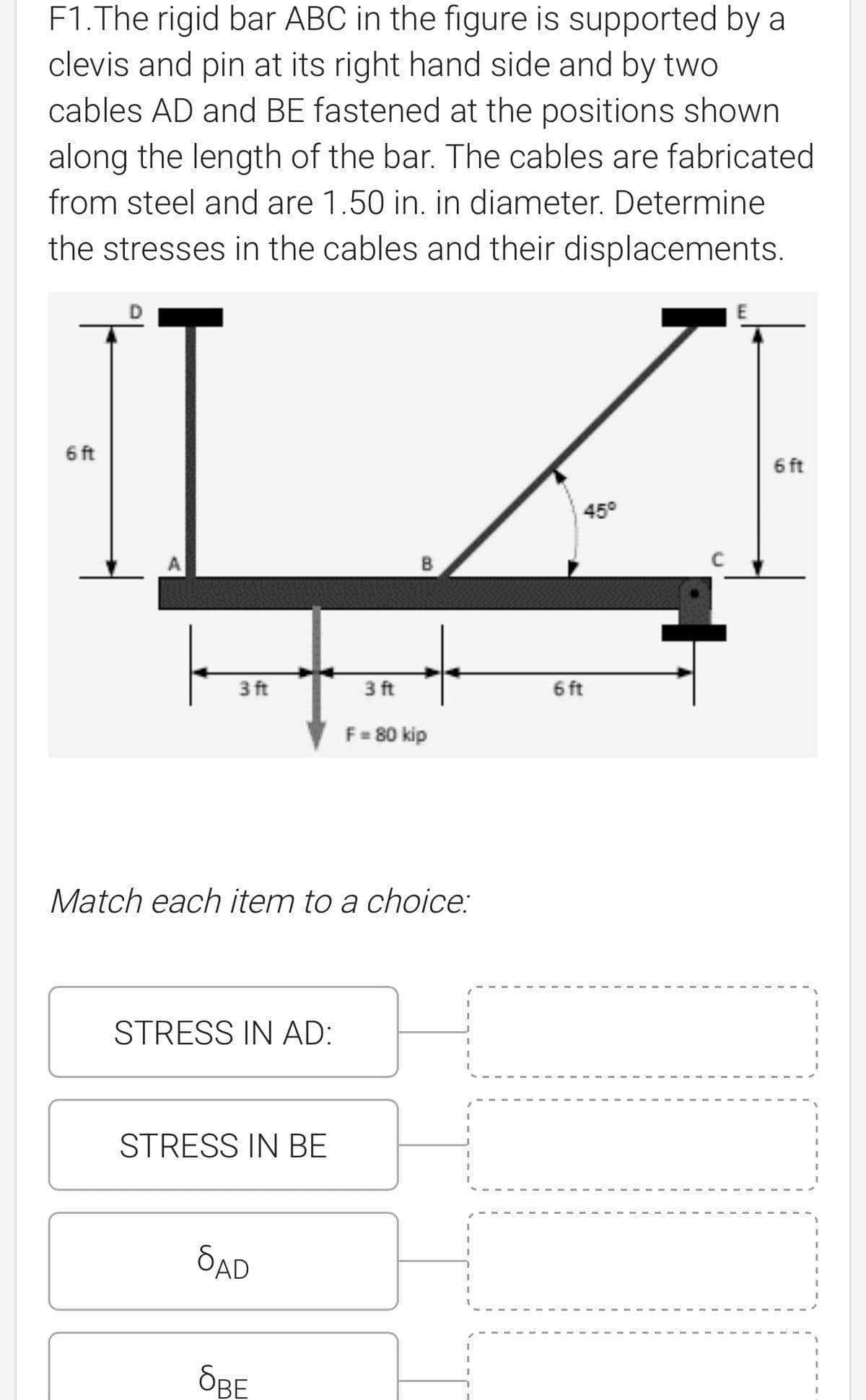 F1. The rigid bar ABC in the figure is supported by a
clevis and pin at its right hand side and by two
cables AD and BE fastened at the positions shown
along the length of the bar. The cables are fabricated
from steel and are 1.50 in. in diameter. Determine
the stresses in the cables and their displacements.
6 ft
6 ft
45°
3 ft
3 ft
F = 80 kip
Match each item to a choice:
STRESS IN AD:
STRESS IN BE
SAD
OBE
6 ft