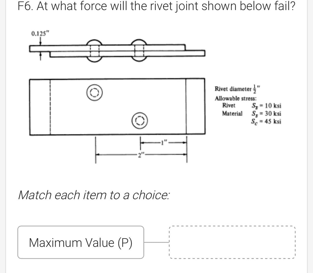 F6. At what force will the rivet joint shown below fail?
0.125"
O
Rivet diameter"
Allowable stress:
Rivet
Material
Match each item to a choice:
Maximum Value (P)
S = 10 ksi
S,= 30 ksi
Se = 45 ksi