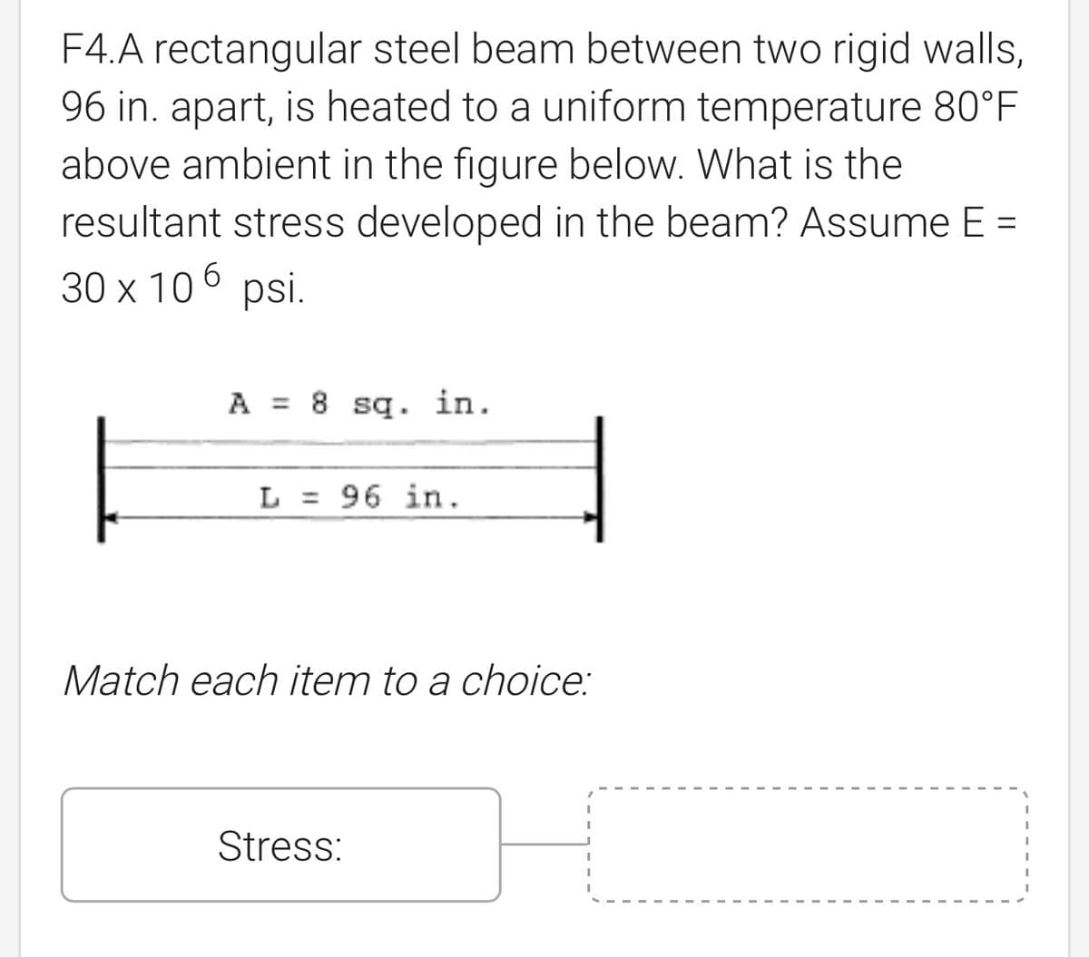 F4.A rectangular steel beam between two rigid walls,
96 in. apart, is heated to a uniform temperature 80°F
above ambient in the figure below. What is the
resultant stress developed in the beam? Assume E =
30 x 106 psi.
A 8 sq. in.
L = 96 in.
Match each item to a choice:
Stress: