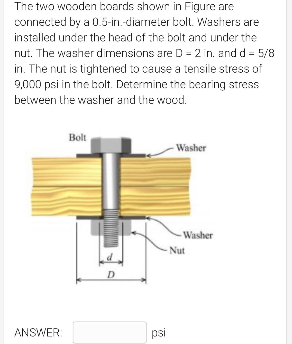 The two wooden boards shown in Figure are
connected by a 0.5-in.-diameter bolt. Washers are
installed under the head of the bolt and under the
nut. The washer dimensions are D = 2 in. and d = 5/8
in. The nut is tightened to cause a tensile stress of
9,000 psi in the bolt. Determine the bearing stress
between the washer and the wood.
Bolt
Washer
ANSWER:
D
psi
Washer
Nut