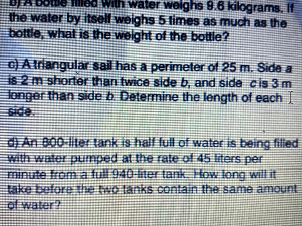 A Bolule filleo With water weighs 9.6 kilograms. If
the water by itself weighs 5 times as much as the
bottle, what is the weight of the bottle?
c) A triangular sail has a perimeter of 25 m. Side a
is 2 m shorter than twice side b, and side cis 3 m
longer than side b. Determine the length of each I
side.
d) An 800-liter tank is half full of water is being filled
with water pumped at the rate of 45 liters per
minute from a full 940-liter tank. How long will it
take before the two tanks contain the same amount
of water?
