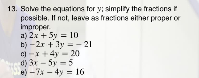 13. Solve the equations for y; simplify the fractions if
possible. If not, leave as fractions either proper or
improper.
a) 2x + 5y = 10
b) – 2x + 3y = – 21
c) –x + 4y = 20
d) 3x – 5y = 5
e) – 7x – 4y = 16
-
