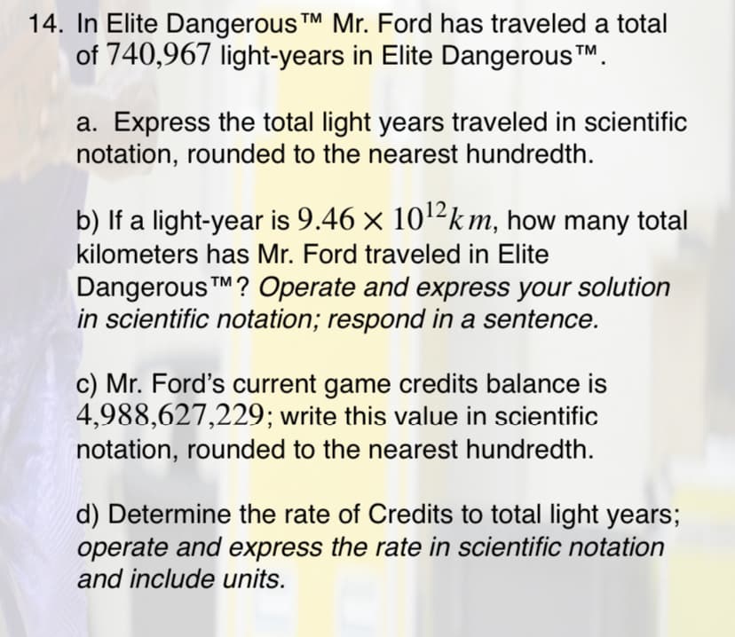 14. In Elite Dangerous TM Mr. Ford has traveled a total
of 740,967 light-years in Elite Dangerous TM.
a. Express the total light years traveled in scientific
notation, rounded to the nearest hundredth.
b) If a light-year is 9.46 x 102km, how many total
kilometers has Mr. Ford traveled in Elite
Dangerous TM? Operate and express your solution
in scientific notation; respond in a sentence.
c) Mr. Ford's current game credits balance is
4,988,627,229; write this value in scientific
notation, rounded to the nearest hundredth.
d) Determine the rate of Credits to total light years;
operate and express the rate in scientific notation
and include units.
