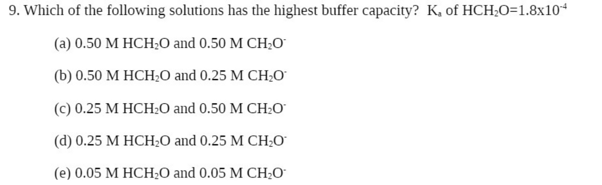 9. Which of the following solutions has the highest buffer capacity? K, of HCH;O=1.8x104
(а) 0.50 М НСH-O and 0.50 M CH-0
(b) 0.50 M HCH2O and 0.25 M CH;O
(с) 0.25 М НСH-O and 0.50 М CH:0
(d) 0.25 M HCH2O and 0.25 M CH;O
(е) 0.05 М НСH-0 and 0.05 М CH-0-
