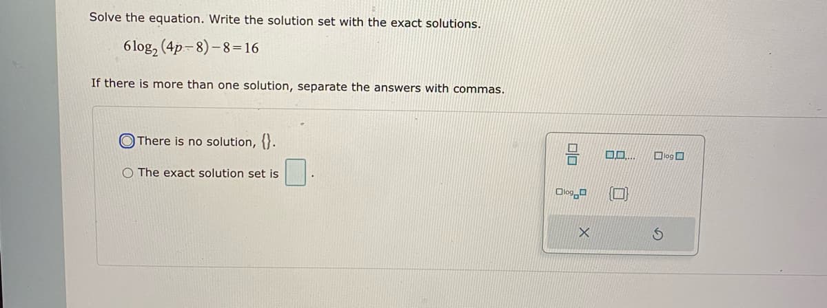 Solve the equation. Write the solution set with the exact solutions.
6 log, (4p-8)-8=16
If there is more than one solution, separate the answers with commas.
O There is no solution, {}.
Dlog O
O The exact solution set is
Olog o
