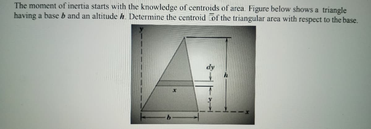 The moment of inertia starts with the knowledge of centroids of area. Figure below shows a triangle
having a base b and an altitude h. Determine the centroid of the triangular area with respect to the base.
