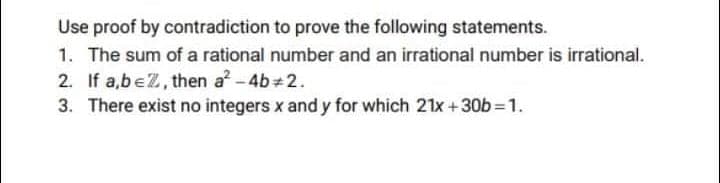 Use proof by contradiction to prove the following statements.
1. The sum of a rational number and an irrational number is irrational.
2. If a,be2, then a -4b+2.
3. There exist no integers x and y for which 21x +30b=1.
