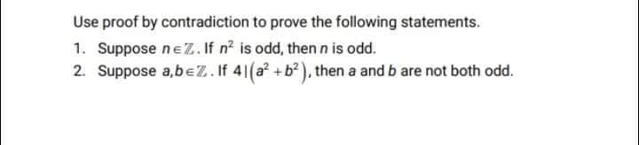 Use proof by contradiction to prove the following statements.
1. Suppose ne Z.If n? is odd, then n is odd.
2. Suppose a,beZ. If 41(a +b? ), then a and b are not both odd.
