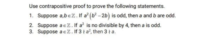 Use contrapositive proof to prove the following statements.
1. Suppose a,beZ. If a? (b? -2b) is odd, then a and b are odd.
2. Suppose a eZ. If a? is no divisible by 4, then a is odd.
3. Suppose a eZ. If 3 ł a?, then 3 ł a.
